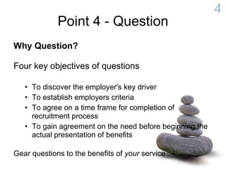 Point 4 - Question Why Question? Four key objectives of questions To discover the employer's key driver To establish employers criteria To agree on a time frame for completion of recruitment process To gain agreement on the need before beginning the actual presentation of benefits Gear questions to the benefits of  your  service 