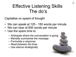 Effective Listening Skills  The do’s Capitalise on speed of thought     We can speak at 125 - 150 words per minute We can hear at 600 words per minute Use the spare time to Anticipate where the conversation is going Mentally summarise the message Formulate a response Read between the lines Use silence strategically 