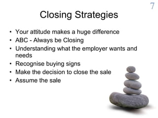 Closing Strategies Your attitude makes a huge difference  ABC - Always be Closing  Understanding what the employer wants and needs  Recognise buying signs  Make the decision to close the sale  Assume the sale  