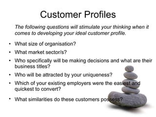 Customer Profiles The following questions will stimulate your thinking when it comes to developing your ideal customer profile.  What size of organisation?  What market sector/s?  Who specifically will be making decisions and what are their business titles?  Who will be attracted by your uniqueness?  Which of your existing employers were the easiest and quickest to convert? What similarities do these customers possess?    