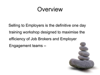 Overview Selling to Employers is the definitive one day training workshop designed to maximise the efficiency of Job Brokers and Employer Engagement teams –   