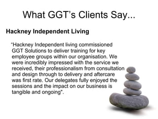 What GGT’s Clients Say... Hackney Independent Living   “ Hackney Independent living commissioned GGT Solutions to deliver training for key employee groups within our organisation. We were incredibly impressed with the service we received, their professionalism from consultation and design through to delivery and aftercare was first rate. Our delegates fully enjoyed the sessions and the impact on our business is tangible and ongoing".     