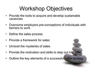 Workshop Objectives Provide the tools to acquire and develop sustainable vacancies Overcome employers pre-conceptions of individuals with barriers to work  Define the sales process Provide a framework for sales Unravel the mysteries of sales Provide the motivation and skills to step out into sales Outline the key elements of a successful sales strategy 