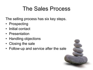 The Sales Process The selling process has six key steps.  Prospecting Initial contact Presentation Handling objections Closing the sale Follow-up and service after the sale 
