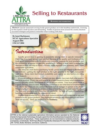 Selling to Restaurants
                                                               BUSINESS AND MARKETING
 National Sustainable Agriculture Information Service
        www.attra.ncat.org
 Abstract: Upscale restaurants serving locally-grown produce are in the headlines nationwide. Growing
for this market is both lucrative and demanding. Proﬁles of growers from around the country illustrate
successful strategies and points to remember when working with chefs.

  By Janet Bachmann
  NCAT Agriculture Specialist
  August 2004
  ©NCAT 2004



          Introduction
               Locally grown food is gaining in popularity among chefs in upscale restaurants.
          Chefs buy from local farmers and ranchers because of the quality and freshness of the
          food, good relationships with the producers, customer requests for local products, and
          the availability of unique or specialty products.(1) Selling to local chefs is among the
          alternatives that will help to build a diverse, stable regional food economy, and a more
          sustainable agriculture.
               The obstacles chefs ﬁnd to purchasing locally grown food are related to distribution
          and delivery—getting the right product in the right quantity to the right place at the
          right time. Some chefs ﬁnd limited availability and variety are also barriers to using
          local foods.(1)
               If you are selling at a farmers’ market, you may already have met chefs who want to
          use local produce. If not, you will have to do a little research to learn which restaurants
          feature specialty salads, homemade soups, or unique cuisine. Your local phone book is
          a quick and easy place to start. Stop by the restaurant to see what kind of establishment
          it is. If you like what you see, contact the head chef or manager in person or by phone.
          Bring samples of your products, recipes or ideas of how they can be used, and a brochure
          that lists your products and when they are available. As with all types of marketing,
          building a relationship with the customer is critical.
               Proﬁles from around the U.S. show how farmers and chefs are connecting to use and
          promote locally grown produce. They highlight advantages and disadvantages and share
          ideas for success. These are restated in the Summary.




ATTRA is the national sustainable agriculture information service operated by the National
Center for Appropriate Technology, through a grant from the Rural Business-Cooperative Service,
U.S. Department of Agriculture. These organizations do not recommend or endorse products,
companies, or individuals. NCAT has ofﬁces in Fayetteville, Arkansas (P.O. Box 3657, Fayetteville,
AR 72702), Butte, Montana, and Davis, California.
 
