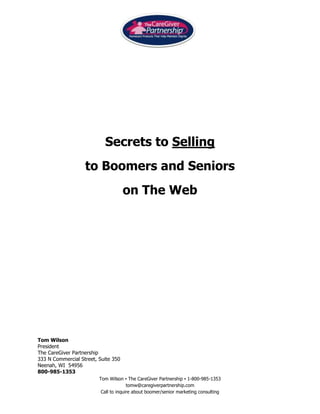 2014220-596900<br />Secrets to Selling <br />to Boomers and Seniors <br />on The Web<br />Tom Wilson<br />President<br />The CareGiver Partnership<br />333 N Commercial Street, Suite 350<br />Neenah, WI  54956<br />800-985-1353<br />Ecommerce Web Design for Older Individuals<br />The findings contained in this white paper are based 5 years of research and usability testing with boomer and senior customers of The CareGiver Partnership.  It also includes information from published articles where learning is based on quantified research rather than opinion.  Lastly, it includes an excerpt from Adriane Berg’s A Cane Miracle:  A Parable on Selling To The Older Adult.  <br />This white paper is very focused on the following:<br />Web design and user interface for an ecommerce site (versus an information only site).  A number of principles apply to either however.  Designing an ecommerce site is orders of magnitude more challenging that information only site. <br />A site targeted to the 50+ market - boomers and seniors.  They possess the following differences versus designing a site targeted to younger individuals:<br />Less familiarity with the internet including how to navigate, jargon, pointers, browsers, hyperlinks, hover-overs, web search logic, etc.<br />Diminished eyesight<br />More skepticism of using a credit card on line, especially with a company they are not familiar with. <br />Do’s & Don’ts<br />Do conduct a great deal of research with your target customers.  This includes triads, one on ones, large scale quantitative studies and usability testing via storyboards and ultimately, interacting with the website live.  <br />On your home page, Do make sure your consumers know who you are, what you do and what your unique selling proposition is.  They need to know they are in the right place.  Relevance is key.<br />Make everything you can clickable and make it clear that it is.  Make sure that where you take a consumer is where they expect to go – logic is critical and you can easily test this. <br />289444-464288<br />Avoid underlining headlines – this can be viewed as a link – unless you intend to link to something else.<br />Don’t use jargon (use “Find Answers” versus “FAQ’s”).  Twenty somethings know what FAQ’s are, but not all seniors.<br />Do make ‘calls to action’ clear, large and prominent and highlight around the area to click on.  Change the cursor to a hand on clickable areas. <br />insidebottom<br />2767251161873Do use radio buttons rather than dropdown menus where possible (< 10 items).<br />If possible, always stay in one window. If you like to provide useful tips or explanations, consider implementing it in a way that the explanation appears on the same page, such as the pop-up below.   <br />Don’t go more than 3-levels deep.  Two is better yet.  Broad and shallow is the goal.<br />Be consistent throughout your site and use common conventions used on other sites they may be visiting.<br />Use breadcrumbs so shoppers know where they are and where they came from.<br />00<br />Focus on one or two things– and have a call to action.  Less is more.  White space is good.<br />If you have a well organized site, you don’t need a site map.  Site maps are for Google to index.  There is debate about this one I realize. <br />Seniors like the phone.  Prominently display your 1-800 number wherever you feel they might get stuck and invite them to call for help. <br />Use consistent symbols, icons, nomenclature and button colors throughout the site. <br />Use the same set of navigation buttons in the same place on each page. <br />Put the page title in the same place on each web page. <br />Avoid using features that distract attention from the page objective.<br />Don’t call a ‘Wish List’ a ‘Wish List’ if you’re selling products where this isn’t appropriate – such as adult diapers.  Use “Remember This” or something similar instead.<br />Do make your site “easy to use” defined as being able to find information quickly.  Consider the users amount of cognitive involvement they want.  In other words how much sifting, sorting and processing do they want to have to do.<br />Design the boomer/senior site for efficiency.  Don’t provide too much or too little.  Boomers and seniors want to complete a task – get in and get out.  Visits to most sites aren’t designed to be entertaining.<br />Good/Better/Best & The Paradox of Choice – The old Sears catalog offered goods with three levels of features – good, better and best.  When you limit choice to a reasonable level, you make it much clearer for the consumer when to take action.  For example the leading blood pressure company offers 11 different products.  Simply present three.  An interesting book on the confusion that occurs when consumers are offered too many choices is The Paradox of Choice.  <br />Key Elements to Make a Boomer/Senior Site Easier to Use<br />Tell them what your site offers – ours is Home Care Products That Help Maintain Dignity.  Support this with a visual. <br />762060960<br />Show users where to look - Create a focus on each page.  Give consistent visual cues throughout the site.<br />Less is More – Again, create a focus on each page.  Make it easy for them to look at what you want to show them.  White space is a good thing.  It will give your site a premium image and make boomers and seniors want to look at it. <br />New! – As much as New! is used in the marketing world, consumers look for cues such as New!  and Improved!<br />Create logical segmentation of product and/or information – Know what your customers are looking for and their general level of the products offered.  How would they expect things to be grouped?  Don’t categorize items using a manufacturing mind set.  It’s frequently not the way consumers view the product or service category or segment. <br />Technology can get in the way.  Flash may be cool; sliders may be hip.  Keep in mind, you are selling to the LP generation (as in long play records), not the IPOD generation so to speak.  Use technology only when it drives the experience, not to “look hip and cool”.  <br />Your site is not a beauty contest – a nice looking site is subservient to one which is easy to use.  We define nice as looking “trustworthy”, “honest” and “easy to use”. <br />Copy writing for the web<br />,[object Object]