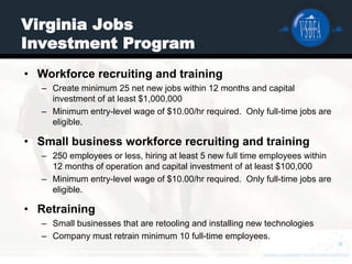 Virginia Jobs
Investment Program
• Workforce recruiting and training
   – Create minimum 25 net new jobs within 12 months and capital
     investment of at least $1,000,000
   – Minimum entry-level wage of $10.00/hr required. Only full-time jobs are
     eligible.

• Small business workforce recruiting and training
   – 250 employees or less, hiring at least 5 new full time employees within
     12 months of operation and capital investment of at least $100,000
   – Minimum entry-level wage of $10.00/hr required. Only full-time jobs are
     eligible.

• Retraining
   – Small businesses that are retooling and installing new technologies
   – Company must retrain minimum 10 full-time employees.
 
