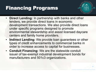 Financing Programs

• Direct Lending: In partnership with banks and other
  lenders, we provide direct loans in economic
  development transactions. We also provide direct loans
  under specific programs designed to promote
  environmental stewardship and assist licensed daycare
  centers and family home providers.
• Indirect Lending: We provide loan guarantees or other
  types of credit enhancements to commercial banks in
  order to increase access to capital for businesses.
• Conduit Financing: We are the statewide conduit
  issuer of tax-exempt industrial development bonds for
  manufacturers and 501c3 organizations.
 
