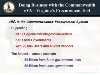 Doing Business with the Commonwealth
       eVA – Virginia’s Procurement Tool

eVA is the Commonwealths’ Procurement System
 Supporting
  • all 171 Agencies/Colleges/Universities
  • 575 Local Governments
  • with 22,686 Users and 45,859 Vendors

 The Market… annual estimate
         $5 Billion from State government, plus
         $5 Billion from Local government
 