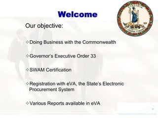 Welcome
Our objective:

Doing Business with the Commonwealth

Governor’s Executive Order 33

SWAM Certification

Registration with eVA, the State’s Electronic
 Procurement System

Various Reports available in eVA
 