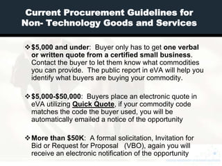 Current Procurement Guidelines for
Non- Technology Goods and Services

$5,000 and under: Buyer only has to get one verbal
 or written quote from a certified small business.
 Contact the buyer to let them know what commodities
 you can provide. The public report in eVA will help you
 identify what buyers are buying your commodity.

$5,000-$50,000: Buyers place an electronic quote in
 eVA utilizing Quick Quote, if your commodity code
 matches the code the buyer used, you will be
 automatically emailed a notice of the opportunity

More than $50K: A formal solicitation, Invitation for
 Bid or Request for Proposal (VBO), again you will
 receive an electronic notification of the opportunity
 