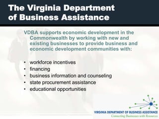 The Virginia Department
of Business Assistance
   VDBA supports economic development in the
     Commonwealth by working with new and
     existing businesses to provide business and
     economic development communities with:

   •   workforce incentives
   •   financing
   •   business information and counseling
   •   state procurement assistance
   •   educational opportunities
 