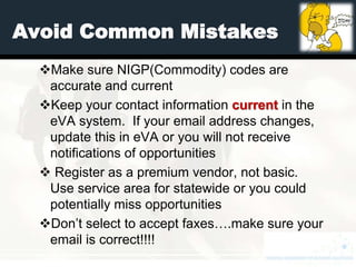 Avoid Common Mistakes
  Make sure NIGP(Commodity) codes are
   accurate and current
  Keep your contact information current in the
   eVA system. If your email address changes,
   update this in eVA or you will not receive
   notifications of opportunities
   Register as a premium vendor, not basic.
   Use service area for statewide or you could
   potentially miss opportunities
  Don’t select to accept faxes….make sure your
   email is correct!!!!
 