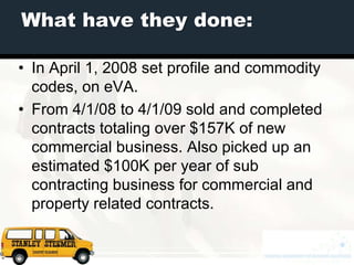 What have they done:

• In April 1, 2008 set profile and commodity
  codes, on eVA.
• From 4/1/08 to 4/1/09 sold and completed
  contracts totaling over $157K of new
  commercial business. Also picked up an
  estimated $100K per year of sub
  contracting business for commercial and
  property related contracts.
 