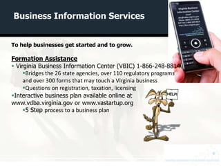 Business Information Services


To help businesses get started and to grow.

Formation Assistance
 Virginia Business Information Center (VBIC) 1-866-248-8814
     Bridges the 26 state agencies, over 110 regulatory programs
     and over 300 forms that may touch a Virginia business
     Questions on registration, taxation, licensing
Interactive business plan available online at
www.vdba.virginia.gov or www.vastartup.org
     5 Step process to a business plan
 