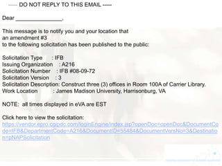 ----- DO NOT REPLY TO THIS EMAIL -----

Dear _______________,

This message is to notify you and your location that
an amendment #3
to the following solicitation has been published to the public:

Solicitation Type     : IFB
Issuing Organization : A216
Solicitation Number : IFB #08-09-72
Solicitation Version : 3
Solicitation Description: Construct three (3) offices in Room 100A of Carrier Library.
Work Location          : James Madison University, Harrisonburg, VA

NOTE: all times displayed in eVA are EST

Click here to view the solicitation:
https://vendor.epro.cgipdc.com/loginEngine/index.jsp?openDoc=openDoc&DocumentCo
de=IFB&DepartmentCode=A216&DocumentID=55484&DocumentVersNo=3&Destinatio
n=pNAPSolicitation
 