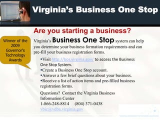 Virginia’s Business One Stop

                Are you starting a business?
Winner of the   Virginia’s Business One Stop system can help
    2009        you determine your business formation requirements and can
 Governor's     pre-fill your business registration forms.
 Technology
   Awards          Visit http://bos.virginia.gov/ to access the Business
                   One Stop System.
                   Create a Business One Stop account.
                   Answer a few brief questions about your business.
                   Receive a list of action items and pre-filled business
                   registration forms.
                   Questions? Contact the Virginia Business
                   Information Center
                   1-866-248-8814 (804) 371-0438
                   vbic@vdba.virginia.gov
 