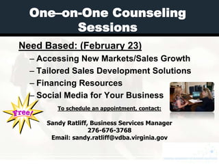 One–on-One Counseling
        Sessions
Need Based: (February 23)
  – Accessing New Markets/Sales Growth
  – Tailored Sales Development Solutions
  – Financing Resources
  – Social Media for Your Business
         To schedule an appointment, contact:

      Sandy Ratliff, Business Services Manager
                    276-676-3768
       Email: sandy.ratliff@vdba.virginia.gov
 