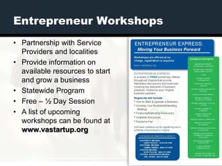 Entrepreneur Workshops
• Partnership with Service
  Providers and localities
• Provide information on
  available resources to start
  and grow a business
• Statewide Program
• Free – ½ Day Session
• A list of upcoming
  workshops can be found at
  www.vastartup.org
 