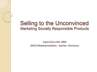 Selling to the Unconvinced
Marketing Socially Responsible Products


               Ingrid Davis MA, MBA
     (MVG Medienproduktion, Aachen, Germany)
 
