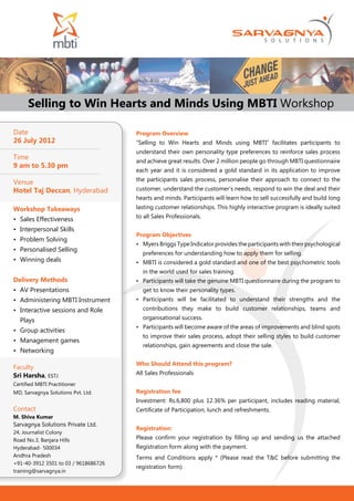 Selling to Win Hearts and Minds Using MBTI Workshop

Date                                  Program Overview
26 July 2012                          “Selling to Win Hearts and Minds using MBTI” facilitates participants to
                                      understand their own personality type preferences to reinforce sales process
Time                                  and achieve great results. Over 2 million people go through MBTI questionnaire
9 am to 5.30 pm
                                      each year and it is considered a gold standard in its application to improve
                                      the participants sales process, personalise their approach to connect to the
Venue
Hotel Taj Deccan, Hyderabad           customer, understand the customer’s needs, respond to win the deal and their
                                      hearts and minds. Participants will learn how to sell successfully and build long
Workshop Takeaways                    lasting customer relationships. This highly interactive program is ideally suited
                                      to all Sales Professionals.
•	 Sales Effectiveness
•	 Interpersonal Skills
                                      Program Objectives
•	 Problem Solving
                                      •	 Myers Briggs Type Indicator provides the participants with their psychological
•	 Personalised Selling
                                        preferences for understanding how to apply them for selling.
•	 Winning deals                      •	 MBTI is considered a gold standard and one of the best psychometric tools
                                        in the world used for sales training.
Delivery Methods                      •	 Participants will take the genuine MBTI questionnaire during the program to
•	 AV Presentations                     get to know their personality types.
•	 Administering MBTI Instrument      •	 Participants will be facilitated to understand their strengths and the
•	 Interactive sessions and Role        contributions they make to build customer relationships, teams and

  Plays                                 organisational success.
                                      •	 Participants will become aware of the areas of improvements and blind spots
•	 Group activities
                                        to improve their sales process, adopt their selling styles to build customer
•	 Management games
                                        relationships, gain agreements and close the sale.
•	 Networking
                                      Who Should Attend this program?
Faculty
Sri Harsha, ESTJ                      All Sales Professionals
Certified MBTI Practitioner
MD, Sarvagnya Solutions Pvt. Ltd.     Registration fee
                                      Investment: Rs.6,800 plus 12.36% per participant, includes reading material,
Contact                               Certificate of Participation, lunch and refreshments.
M. Shiva Kumar
Sarvagnya Solutions Private Ltd.
                                      Registration:
24, Journalist Colony
Road No.3, Banjara Hills              Please confirm your registration by filling up and sending us the attached
Hyderabad- 500034                     Registration form along with the payment.
Andhra Pradesh                        Terms and Conditions apply * (Please read the T&C before submitting the
+91-40-3912 3501 to 03 / 9618686726
                                      registration form)
training@sarvagnya.in
 