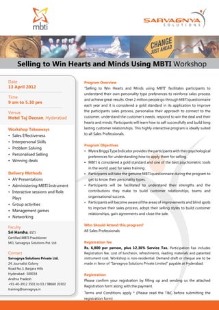 Selling to Win Hearts and Minds Using MBTI Workshop

Date                                   Program Overview
13 April 2012                          “Selling to Win Hearts and Minds using MBTI” facilitates participants to
                                       understand their own personality type preferences to reinforce sales process
Time                                   and achieve great results. Over 2 million people go through MBTI questionnaire
9 am to 5.30 pm
                                       each year and it is considered a gold standard in its application to improve
                                       the participants sales process, personalise their approach to connect to the
Venue
Hotel Taj Deccan, Hyderabad            customer, understand the customer’s needs, respond to win the deal and their
                                       hearts and minds. Participants will learn how to sell successfully and build long
Workshop Takeaways                     lasting customer relationships. This highly interactive program is ideally suited
                                       to all Sales Professionals.
•	 Sales Effectiveness
•	 Interpersonal Skills
                                       Program Objectives
•	 Problem Solving
                                       •	 Myers Briggs Type Indicator provides the participants with their psychological
•	 Personalised Selling
                                         preferences for understanding how to apply them for selling.
•	 Winning deals                       •	 MBTI is considered a gold standard and one of the best psychometric tools
                                         in the world used for sales training.
Delivery Methods                       •	 Participants will take the genuine MBTI questionnaire during the program to
•	 AV Presentations                      get to know their personality types.
•	 Administering MBTI Instrument       •	 Participants will be facilitated to understand their strengths and the
•	 Interactive sessions and Role         contributions they make to build customer relationships, teams and

  Plays                                  organisational success.
                                       •	 Participants will become aware of the areas of improvements and blind spots
•	 Group activities
                                         to improve their sales process, adopt their selling styles to build customer
•	 Management games
                                         relationships, gain agreements and close the sale.
•	 Networking
                                       Who Should Attend this program?
Faculty
Sri Harsha, ESTJ                       All Sales Professionals
Certified MBTI Practitioner
MD, Sarvagnya Solutions Pvt. Ltd.      Registration fee
                                       Rs. 6,800 per person, plus 12.36% Service Tax. Participation Fee includes
Contact                                Registration fee, cost of luncheon, refreshments, reading materials and patented
Sarvagnya Solutions Private Ltd.       instrument cost. Workshop is non-residential. Demand draft or cheque are to be
24, Journalist Colony                  made in favor of “Sarvagnya Solutions Private Limited” payable at Hyderabad.
Road No.3, Banjara Hills
Hyderabad- 500034                      Registration:
Andhra Pradesh                         Please confirm your registration by filling up and sending us the attached
+91-40-3912 3501 to 03 / 98660 20302
                                       Registration form along with the payment.
training@sarvagnya.in
                                       Terms and Conditions apply * (Please read the T&C before submitting the
                                       registration form)
 