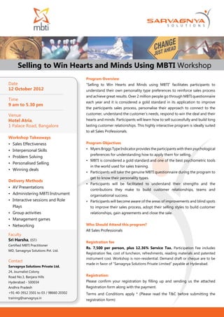 Selling to Win Hearts and Minds Using MBTI Workshop
                                       Program Overview
Date                                   “Selling to Win Hearts and Minds using MBTI” facilitates participants to
12 October 2012                        understand their own personality type preferences to reinforce sales process
                                       and achieve great results. Over 2 million people go through MBTI questionnaire
Time
                                       each year and it is considered a gold standard in its application to improve
9 am to 5.30 pm
                                       the participants sales process, personalise their approach to connect to the
Venue                                  customer, understand the customer’s needs, respond to win the deal and their
Hotel Atria,                           hearts and minds. Participants will learn how to sell successfully and build long
1 Palace Road, Bangalore               lasting customer relationships. This highly interactive program is ideally suited
                                       to all Sales Professionals.
Workshop Takeaways
•	 Sales Effectiveness                 Program Objectives
•	 Interpersonal Skills                •	 Myers Briggs Type Indicator provides the participants with their psychological
                                         preferences for understanding how to apply them for selling.
•	 Problem Solving
                                       •	 MBTI is considered a gold standard and one of the best psychometric tools
•	 Personalised Selling
                                         in the world used for sales training.
•	 Winning deals
                                       •	 Participants will take the genuine MBTI questionnaire during the program to
                                         get to know their personality types.
Delivery Methods
                                       •	 Participants will be facilitated to understand their strengths and the
•	 AV Presentations
                                         contributions they make to build customer relationships, teams and
•	 Administering MBTI Instrument         organisational success.
•	 Interactive sessions and Role       •	 Participants will become aware of the areas of improvements and blind spots
  Plays                                  to improve their sales process, adopt their selling styles to build customer
•	 Group activities                      relationships, gain agreements and close the sale.
•	 Management games
•	 Networking                          Who Should Attend this program?
                                       All Sales Professionals
Faculty
Sri Harsha, ESTJ
                                       Registration fee
Certified MBTI Practitioner
                                       Rs. 7,500 per person, plus 12.36% Service Tax. Participation Fee includes
MD, Sarvagnya Solutions Pvt. Ltd.
                                       Registration fee, cost of luncheon, refreshments, reading materials and patented
                                       instrument cost. Workshop is non-residential. Demand draft or cheque are to be
Contact
                                       made in favor of “Sarvagnya Solutions Private Limited” payable at Hyderabad.
Sarvagnya Solutions Private Ltd.
24, Journalist Colony
Road No.3, Banjara Hills               Registration:
Hyderabad - 500034                     Please confirm your registration by filling up and sending us the attached
Andhra Pradesh                         Registration form along with the payment.
+91-40-3912 3501 to 03 / 98660 20302   Terms and Conditions apply * (Please read the T&C before submitting the
training@sarvagnya.in
                                       registration form)
 