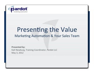 Presen#ng	
  the	
  Value	
  
       Marke#ng	
  Automa#on	
  &	
  Your	
  Sales	
  Team	
  

Presented	
  by:	
  	
  
Ka#	
  Newburg,	
  Training	
  Coordinator,	
  Pardot	
  LLC	
  
May	
  3,	
  2012	
  

	
  
 