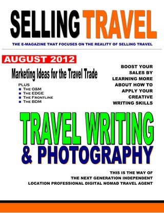 THE E-MAGAZINE THAT FOCUSES ON THE REALITY OF SELLING TRAVEL




                                             BOOST YOUR
                                                SALES BY
                                          LEARNING MORE
  PLUS                                     ABOUT HOW TO
    The O&M
    The EDGE
                                             APPLY YOUR
    The Frontline                              CREATIVE
    The BDM                               WRITING SKILLS




                                      THIS IS THE WAY OF
                      THE NEXT GENERATION INDEPENDENT
      LOCATION PROFESSIONAL DIGITAL NOMAD TRAVEL AGENT
 