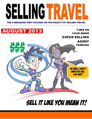 THE E-MAGAZINE THAT FOCUSES ON THE REALITY OF SELLING TRAVEL
TURN ON
YOUR INNER
SUPER SELLING
AGENT
PERSONA
SELL IT LIKE YOU MEAN IT!
$$$
Oh yeah, I love it
when you sell
like that!
 