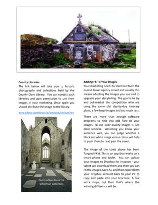 County Libraries
The link below will take you to historic
photographs and collections held by the
County Clare Library. You can contact such
libraries and gain permission to use their
images in your marketing. Once again you
should attribute the image to the library.
http://foto.clarelibrary.ie/fotoweb/Default.fwx
Adding FX To Your Images
Your marketing needs to stand out from the
overall travel agency crowd and usually this
means adapting the images you use and to
upgrade your storytelling. The goal is to try
and out-market the competition who are
using the same old, day-by-day itinerary
plans, a few fuzzy images and too much text.
There are more than enough software
programs to help you add flare to your
images. To use poor quality images is just
plain laziness. Assuming you know your
audience well, you can judge whether a
black and white image versus colour will help
to push them to read past the cover.
The image of the tomb above has been
Tangled FX’d. This is an app that works on a
smart phone and tablet. You can upload
your images to Dropbox for instance - your
tablet will download them and then you can
FX the images, Save As, and then export from
your Dropbox account back to your PC to
copy and paste into your brochure. A few
extra steps, but then that’s where the
winning difference will be.
Quinn Abbey from the
Schorman Collection
 