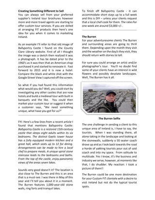 Creating Something Different to Sell
You can always sell from your preferred
supplier’s Ireland tour brochures however
more and more travel agents are starting to
offer custom tour services. If you are skilled
at arranging FIT products then here’s one
idea for you when it comes to marketing
Ireland.
As an example I’ll refer to that old image of
Ballyportry Castle I found on the County
Clare Library website. First of all I thought
the image was a sketch then realized it was
a photograph. It has be dated prior to the
1960’s as it was then that an American chap
purchased it and started to renovate it. Fast
forward to 2015 and it is now a hotel.
Compare the black and white shot with the
Google Street View I captured off the screen.
So what if you had found this information
what would you do? Well, you could start by
investigating any other castles that are now
hotels and build a medieval tour with built in
banquets and the like. You could then
market your custom tour or suggest it when
a customer says, “We need something
unique, what have you got for us?”
FYI: Here’s a few lines from a recent article I
found that mentions Ballyportry Castle:
Ballyportry Castle is a restored 15th-century
castle that sleeps eight adults within its six
bedrooms. The distinct Gaelic tower house
has a fully equipped modern kitchen and a
great hall, which seats up to 12 for dining.
Arrangements can be made to hire a local
chef to prepare meals. A unique spiral stone
staircase leads to the bedrooms and baths.
From the top of the castle, enjoy panoramic
views of the areas seven lakes.
Sounds very good doesn’t it? The location is
also close to The Burren and this is an area
that is a must-see. I was there in May of this
year and I’ll tell you about it in a moment.
The Burren features 1,000-year-old stone
walls, ring forts and tranquil lakes.
To finish off Ballyportry Castle - it can
accommodate short stays up to a full week
and this is DIY – unless your clients request
that a local chef cook for them. The rates for
one week are around $3,000 +/-.
The Burren
For your adventuresome clients The Burren
and surrounding areas are going to thrill
them. Depending upon the month they visit
and the weather on the day/s they visit, they
should return with stories to tell.
For sure you could arrange an artist and/or
photographer’s tour. You’ll no doubt find
some of your clients have an interest in wild
flowers and possibly desolate landscapes.
Well, The Burren has it all.
The Burren Selfie
The one challenge in sending a client to this
unique area of Ireland is, I have to say, the
tourists. When I was standing there, all
alone taking in the landscape and looking at
the stonewalls, suddenly a 50 seater coach
drove up and as I look back towards the road
a horde of yakking tourists pour out of said
coach and into my space. From solitude to
multitude. Yes I know, it’s the business and
industry we serve, however, at moments like
that, I do shudder. My reaction: I took a
picture of them!!
The Burren could be one more destination
for your Custom FIT clientele with a desire to
visit Ireland but not do the typical tourist
spots.
 