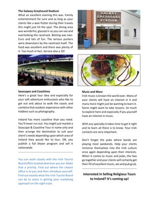 The Galway Greyhound Stadium
What an excellent evening this was. Family
entertainment for sure and as long as your
clients like a wee flutter during their travels
this might just hit the spot. The dining area
was wonderful, glassed in as you can see and
overlooking the racetrack. Betting was two-
Euro and lots of fun. The serious punters
were downstairs by the racetrack itself. The
food was excellent and there was plenty of
it. Too much in fact. Service also a 10!
Seascapes and Coastlines
Here’s a great tour idea and especially for
your soft adventure enthusiasts who like to
get out and about to walk the coasts and
combine that outdoor experience with other
hobbies such as photography.
Ireland has more coastline than you need.
You’ll never run out. You might just market a
Seascape & Coastline Tour in name only and
then arrange the destination to suit your
client’s needs depending upon which area of
Ireland they would like to tour. OR, you
publish a full blown program and sell it
nationwide.
You can work closely with the Irish Tourist
Board office located wherever you are. Make
that a priority. Find out where the closest
office is to you and then introduce yourself.
Find out exactly what the Irish Tourist Board
can do to assist in getting your marketing
approach on the right track.
Music and More
Irish music is known the world over. Many of
your clients will have an interest in it and
many more might just be wanting to learn it.
Some might want to take lessons. So much
to explore here and especially if you yourself
have an interest in music.
With any specialty it takes time to get it right
and to learn all there is to know. Your Irish
contacts are very important.
Don’t forget the pubs where bands are
playing most weekends. Help your clients
immerse themselves into the Irish culture
once again depending upon their interests.
When it comes to music and pubs, the two
go together and your clients will certainly get
their fill of excellent music, ale and pub grub.
Interested in Selling Religious Tours
to Ireland? It’s coming up!
 