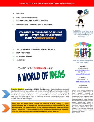 The DESIRE to travel starts early
and continues throughout one’s
life – are you marketing to
Generation Z?
Share your money making ideas
in SELLING TRAVEL.
CONTACT
Steve Crowhurst
steve@sellingtravel.net
250-738-0064
www.sellingtravel.net
Publisher:
SMP Training Co.
www.sellingtravel.net
Contributors
Steve Crowhurst
SELLING TRAVEL is owned and published
by Steve Crowhurst, SMP Training Co. All
Rights Reserved. Protected by
International Copyright Law. SELLING
TRAVEL can be shared, forwarded, cut and
pasted but not sold, resold or in any way
monetized. Using any images or content
from SELLING TRAVEL must be sourced as
follows: “Copyright SMP Training Co.
www.sellingtravel.net” SMP Training Co.
568 Country Club Drive, Qualicum Beach,
BC, Canada, V9K-1G1 Note: Steve
Crowhurst is not responsible for outcomes
based on how you interpret or use the
ideas in SELLING TRAVEL.
T: 250-738-0064.
4 EDITORIAL
5 HOW TO SELL MORE IRELAND
22 FAITH BASED TOURS & PERSONAL JOURNEYS
25 GILLICKS WORLD – IRELAND’S WILD ATLANTIC WAY
57 THE TRAVEL INSTITUTE – DESTINATION SPECIALIST ITALY
58 HOW-TO E-GUIDES
59 READ MORE ME HERE
60 CLASSIFIEDS
THE HOW-TO MAGAZINE FOR TRAVEL TRADE PROFESSIONALS
Please note that Selling Travel, owned and published by SMP Training Co, is not
connected in any way to Selling Travel magazine published by BMI Publishing Ltd., and
based in the UK. The latter publication focuses entirely on destination and travel/tourism
product training and is circulated solely to the UK and Ireland travel industries. To benefit
from this resource visit www.sellingtravel.co.uk and be sure to subscribe.
Attention Suppliers: Advertising in SELLING TRAVEL reaches the serious business-minded
travel agent. Promote your products and services using Selling Travel’s unique promotional
formula – you write the articles on how to sell your own products offering step-by-step selling
tips, tools and techniques that you know have worked for your agency accounts. Full page
rates range from $300 to $425 based on number of insertions. Remember, if you can’t sell it
to them, they can’t sell it for you!
Featured in this issue of selling
travel… steve gillick’s premier
issue of gillick’s world
COMING IN THE SEPTEMBER ISSUE…
 