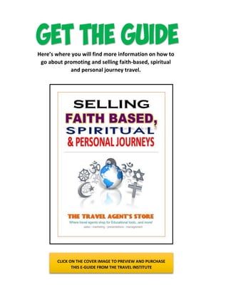 Here’s where you will find more information on how to
go about promoting and selling faith-based, spiritual
and personal journey travel.
CLICK ON THE COVER IMAGE TO PREVIEW AND PURCHASE
THIS E-GUIDE FROM THE TRAVEL INSTITUTE
 