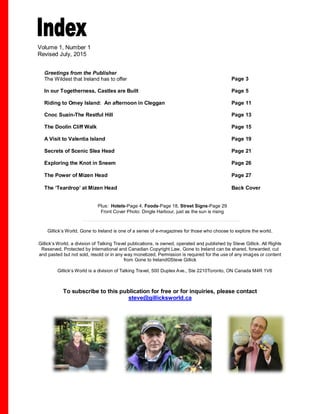 Volume 1, Number 1
Revised July, 2015
Greetings from the Publisher
The Wildest that Ireland has to offer Page 3
In our Togetherness, Castles are Built Page 5
Riding to Omey Island: An afternoon in Cleggan Page 11
Cnoc Suain-The Restful Hill Page 13
The Doolin Cliff Walk Page 15
A Visit to Valentia Island Page 19
Secrets of Scenic Slea Head Page 21
Exploring the Knot in Sneem Page 26
The Power of Mizen Head Page 27
The ‘Teardrop’ at Mizen Head Back Cover
Plus: Hotels-Page 4, Foods-Page 18, Street Signs-Page 29
Front Cover Photo: Dingle Harbour, just as the sun is rising
Gillick’s World, Gone to Ireland is one of a series of e-magazines for those who choose to explore the world.
Gillick’s World, a division of Talking Travel publications, is owned, operated and published by Steve Gillick. All Rights
Reserved. Protected by International and Canadian Copyright Law. Gone to Ireland can be shared, forwarded, cut
and pasted but not sold, resold or in any way monetized. Permission is required for the use of any images or content
from Gone to Ireland©Steve Gillick
Gillick’s World is a division of Talking Travel, 500 Duplex Ave., Ste 2210Toronto, ON Canada M4R 1V6
To subscribe to this publication for free or for inquiries, please contact
steve@gillicksworld.ca
R 1V6 media@talkingtravel.ca
 