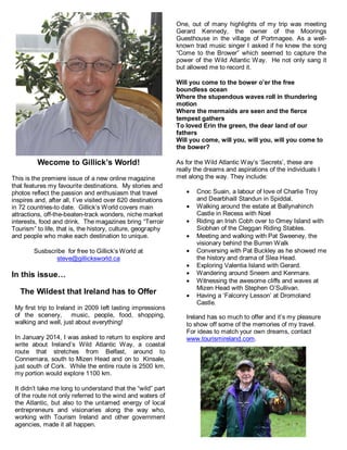 Wecome to Gillick’s World!
This is the premiere issue of a new online magazine
that features my favourite destinations. My stories and
photos reflect the passion and enthusiasm that travel
inspires and, after all, I’ve visited over 620 destinations
in 72 countries-to date. Gillick’s World covers main
attractions, off-the-beaten-track wonders, niche market
interests, food and drink. The magazines bring “Terroir
Tourism” to life, that is, the history, culture, geography
and people who make each destination to unique.
Susbscribe for free to Gillick’s World at
steve@gillicksworld.ca
In this issue…
The Wildest that Ireland has to Offer
My first trip to Ireland in 2009 left lasting impressions
of the scenery, music, people, food, shopping,
walking and well, just about everything!
In January 2014, I was asked to return to explore and
write about Ireland’s Wild Atlantic Way, a coastal
route that stretches from Belfast, around to
Connemara, south to Mizen Head and on to Kinsale,
just south of Cork. While the entire route is 2500 km,
my portion would explore 1100 km.
It didn’t take me long to understand that the “wild” part
of the route not only referred to the wind and waters of
the Atlantic, but also to the untamed energy of local
entrepreneurs and visionaries along the way who,
working with Tourism Ireland and other government
agencies, made it all happen.
One, out of many highlights of my trip was meeting
Gerard Kennedy, the owner of the Moorings
Guesthouse in the village of Portmagee. As a well-
known trad music singer I asked if he knew the song
“Come to the Brower” which seemed to capture the
power of the Wild Atlantic Way. He not only sang it
but allowed me to record it.
Will you come to the bower o’er the free
boundless ocean
Where the stupendous waves roll in thundering
motion
Where the mermaids are seen and the fierce
tempest gathers
To loved Erin the green, the dear land of our
fathers
Will you come, will you, will you, will you come to
the bower?
As for the Wild Atlantic Way’s ‘Secrets’, these are
really the dreams and aspirations of the individuals I
met along the way. They include:
 Cnoc Suain, a labour of love of Charlie Troy
and Dearbhaill Standun in Spiddal.
 Walking around the estate at Ballynahinch
Castle in Recess with Noel
 Riding an Irish Cobh over to Omey Island with
Siobhan of the Cleggan Riding Stables.
 Meeting and walking with Pat Sweeney, the
visionary behind the Burren Walk
 Conversing with Pat Buckley as he showed me
the history and drama of Slea Head.
 Exploring Valentia Island with Gerard.
 Wandering around Sneem and Kenmare.
 Witnessing the awesome cliffs and waves at
Mizen Head with Stephen O’Sullivan.
 Having a ‘Falconry Lesson’ at Dromoland
Castle.
Ireland has so much to offer and it’s my pleasure
to show off some of the memories of my travel.
For ideas to match your own dreams, contact
www.tourismireland.com.
 