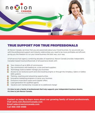 TRUE SUPPORT FOR TRUE PROFESSIONALS
At Nexion Canada, we know that you are passionate about your travel business. So we provide you
with the professional support and industry relationships you need to be more proﬁtable and efﬁcient,
giving you the freedom to run your travel business the best way: your way.
A full-service host agency combining decades of experience, Nexion Canada provides independent,
Canadian-based travel professionals of all experience levels with:
• Your choice of up to 80% of commissions
• Top commissions with leading air, cruise and land suppliers
• Technology tools to better manage your business
• Access to our exclusive point-and-click booking engine or through the Amadeus, Sabre or Galileo
GDS systems
• Training, coaching and networking opportunities
• Innovative marketing programs to grow your business
• Exclusive cruise block space and supplier offers
• Lead generation for qualiﬁed agents
• Vacation.com membership included at no additional charge!
It’s time to join a family of professionals that truly supports your independent business dreams.
It’s time to join Nexion Canada.
• Your choice of up to 80% of commissions
• Top commissions with leading air, cruise and land suppliers
• Technology tools to better manage your business
• Access to our exclusive point-and-click booking engine or through the Amadeus, Sabre or Galileo
• Training, coaching and networking opportunities
• Innovative marketing programs to grow your business
• Exclusive cruise block space and supplier offers
• Lead generation for qualiﬁed agents
• Vacation.com membership included at no additional charge!
Contact us today to learn more about our growing family of travel professionals.
Visit www.Join.NexionCanada.com
Email sales@nexioncanada.com
Call 866-399-9989
MENTION THAT YOU SAW US IN IC AGENT MAGAZINE
AND RECEIVE YOUR FIRST MONTH FREE!
10131503-Nexion_Ad.indd 1 10/29/13 2:18 PM
 