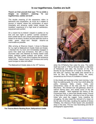 In our togetherness, Castles are built
There’s an Irish proverb that says “Trí na chéile a
thógtar na cáisléain”, meaning “In our
togetherness, castles are built”.
The double meaning of the expression refers to
teamwork and cooperation, as much as it relates to
tourism in Ireland, where the combination of warm
hospitality and amazing castle hotels elevate the
travellers’ experience to a high level of satisfaction,
enjoyment and comfort.
On a recent trip to Ireland I stayed in castles on my
first and last night—a perfect ‘comfort sandwich’.
Each castle had its own unique personality and charm
based on its history, location and the staff who work to
make guest stays—and lifestyle dreams--as
memorable as possible.
After arriving at Shannon Airport, I drove to Recess
for my night at Ballynahinch Castle Hotel and Estate.
I checked into my room and immediately engaged in
some Irish taste bud immersion, first with a crisp
Guinness beer and followed by freshly baked soda
bread, perfectly grilled scallops and tender, moist
baked cod. Then it was time to explore the ambiance
of the Castle: historic rooms, lush furniture and comfy
quiet lounges to relax and reflect.
The Ballynahinch Estate dates to the 16th
Century when the O’Flaherty Clan ruled the area. The castle
itself was built in 1756 by Richard Martin, a Member
of Parliament and later, the founder of the Irish
Society for the Prevention of Cruelty to Animals. In
the early 20th
Century, the castle was owned for a
time by Shri Sir Ranjitsinhji (Ranji, for short),
renowned as the Prince of Cricketers in Ireland.
In the drizzle and darkness of the next morning, I met
Noel my walking guide, for a two hour stroll along the
paths, laneways, fields, mazes, rivers, and
extraordinary views of the lake and the 12 Bens
Mountains. We climbed over old gateways, stood on
salmon fishing piers, and visited some of the old
estate cottages. Noel explained the history of the
Connemara area, a name that literally means ‘Hound
or Dog Sons of the Sea’; referring to one of the early
tribes who used the rugged, rocky coastline for
smuggling. He also noted the remnant of a tower on
the far side of the lake; recalling the exploits of Grace
O’Malley, the infamous Pirate Queen who plundered
ships in the area. The tour was fascinating and full of
photographic opportunities.
This article appeared in a different format in
www.travelindustrytoday.com
The Thomas Martin Reading Room, Ballynahinch Castle
The Reception area, Dromoland Castle
 