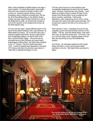 After a tasty breakfast of grilled kippers and eggs, I
had to depart. For those fortunate to stay longer,
there are many outdoor activities to take in the
country air, including salmon fishing, cycling,
horseback riding, woodcock shooting and, not too
far off at Roundstone Bay on the Atlantic Ocean,
visitors can learn about lobster fishing from one of
the Ballynahinch staff –an activity that is listed as
one of the ‘secrets’ of the coastal drive known as
the Wild Atlantic Way.
For the next five days I visited different towns in the
South West before heading north, past Shannon, to
Newmarket-on-Fergus. On a cool and rainy day, I
entered a gated area where, across a golf course
(full of dedicated golfers), on the far side of the
lake, sat Dromoland Castle. This area was the
ancestral home of the O’Briens who were direct
descendants of Brian Boru, the High King of Ireland
in the 11th
Century. The first castle was built in
1014. A second castle/house appeared in the early
18th
Century and then the structure was rebuilt in
1963 with a castle/hotel design in mind.
The two suits of armour in the reception area
immediately established the theme for the Castle:
regal, luxurious, historical and very friendly. I was
taken up a flight of stairs marked “Private” to the
Queen Anne Suite where I was humbled by the
plush couches, wardrobes, 3 flat-screen
televisions--each welcoming me by name, a king-
size bed with views of the golf course and lake, and
a washroom equal to the size of my living room in
Toronto.
With camera in hand, I wandered around the red
carpeted, picture and portrait-filled corridors of the
Castle. The bar, once the estate library, was warm
and cozy, as was the lounge area. For lunch, I sat
on a six-inch deep couch, sipping a glass of Pinot
Noir and savouring six juicy fat Galway Bay
oysters.
At 3:00 pm, Jim Hennigar walked into the Castle
lobby with Alice, a very curious Harris Hawk,
perched on his arm. My Hawk Walk was about to
begin.
The corridor leading to the dining lounge and the
bar, Dromoland Castle, Newmarket-on-Fergus
 