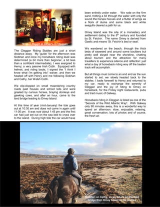 The Cleggan Riding Stables are just a short
distance away. My ‘guide’ for the afternoon was
Siobhan and once my horseback riding level was
determined (a bit more than beginner, a bit less
than a confident intermediate), I was assigned to
Henry, a very passive Irish Cobh. Equipped with
helmet, and riding boots, I signed the “I think I
know what I’m getting into” waiver, and then we
headed off with Henry and me following Siobhan
and Cathy, her Welsh Cobh.
We clip-clopped on small meandering country
roads past houses and school kids and were
greeted by curious horses, braying donkeys and
gawking cows, and after an hour, came to the
land bridge leading to Omey Island.
At this time of year (mid-January) the tide goes
out at 10:30 am and does not come in again until
11:00 pm. It was now about 1:45 pm and the first
car had just set out on the sea bed to cross over
to the island. During high tide the car would have
been entirely under water. We rode on the firm
sand, trotting a bit through the water with only the
sound the horses hooves and a flutter of wings as
a flock of ducks and some black and white
seagulls cleared a path for us.
Omey Island was the site of a monastery and
settlement dating to the 6th
century and founded
by St. Feichin. The name Omey is derived from
Gaelic and means ‘St. Feichin’s bed or seat’.
We wandered on the beach, through the thick
beds of seaweed and around some boulders but
pretty well stayed near the shoreline, chatting
about tourism and the attraction for many
travellers to experience silence and reflection: just
what a day of horseback riding way off the beaten
track will accomplish.
But all things must come to an end and as the sun
started to set, we slowly headed back to the
stables. I bade farewell to Henry and returned to
my car, ready to exchange the serenity of
Cleggan and the joy of riding to Omey on
horseback, for the Friday night restaurants, pubs
and trad music of Galway.
Horseback riding in Cleggan is listed as one of the
“Secrets of the Wild Atlantic Way”. With Galway
only 90 minutes away, this is a wonderful way to
spend an afternoon: slow, enjoyable, relaxing,
great conversation, lots of photos and of course,
the fresh air.
Noreen Higgin at Oliver’s in Cleggan
Siobhan on Cathy, as we return on the land
bridge from Omey Island to the stables
 