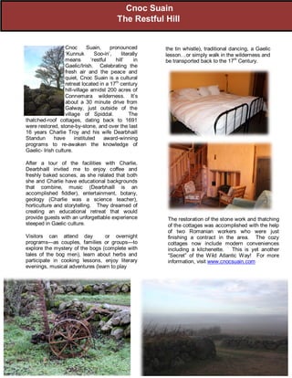 the tin whistle), traditional dancing, a Gaelic
lesson…or simply walk in the wilderness and
be transported back to the 17th
Century.
Cnoc Suain, pronounced
‘Kunnuk Soo-in’, literally
means ‘restful hill’ in
Gaelic/Irish. Celebrating the
fresh air and the peace and
quiet, Cnoc Suain is a cultural
retreat located in a 17th
century
hill-village amidst 200 acres of
Connemara wilderness. It’s
about a 30 minute drive from
Galway, just outside of the
village of Spiddal. The
thatched-roof cottages, dating back to 1691
were restored, stone-by-stone, and over the last
16 years Charlie Troy and his wife Dearbhaill
Standun have instituted award-winning
programs to re-awaken the knowledge of
Gaelic- Irish culture.
After a tour of the facilities with Charlie,
Dearbhaill invited me to enjoy coffee and
freshly baked scones, as she related that both
she and Charlie have educational backgrounds
that combine, music (Dearbhaill is an
accomplished fiddler), entertainment, botany,
geology (Charlie was a science teacher),
horticulture and storytelling. They dreamed of
creating an educational retreat that would
provide guests with an unforgettable experience
steeped in Gaelic culture.
Visitors can attend day or overnight
programs—as couples, families or groups—to
explore the mystery of the bogs (complete with
tales of the bog men), learn about herbs and
participate in cooking lessons, enjoy literary
evenings, musical adventures (learn to play
The restoration of the stone work and thatching
of the cottages was accomplished with the help
of two Romanian workers who were just
finishing a contract in the area. The cozy
cottages now include modern conveniences
including a kitchenette. This is yet another
“Secret” of the Wild Atlantic Way! For more
information, visit www.cnocsuain.com
Cnoc Suain
The Restful Hill
 