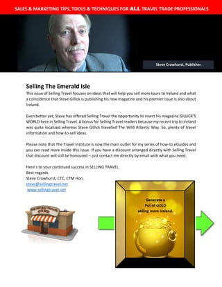 The
WILL
to
Selling The Emerald Isle
This issue of Selling Travel focuses on ideas that will help you sell more tours to Ireland and what
a coincidence that Steve Gillick is publishing his new magazine and his premier issue is also about
Ireland.
Even better yet, Steve has offered Selling Travel the opportunity to insert his magazine GILLICK’S
WORLD here in Selling Travel. A bonus for Selling Travel readers because my recent trip to Ireland
was quite localized whereas Steve Gillick travelled The Wild Atlantic Way. So, plenty of travel
information and how-to-sell ideas.
Please note that The Travel Institute is now the main outlet for my series of how-to eGuides and
you can read more inside this issue. If you have a discount arranged directly with Selling Travel
that discount will still be honoured – just contact me directly by email with what you need.
Here’s to your continued success in SELLING TRAVEL.
Best regards.
Steve Crowhurst, CTC, CTM Hon.
steve@sellingtravel.net
www.sellingtravel.net
SALES & MARKETING TIPS, TOOLS & TECHNIQUES FOR ALL TRAVEL TRADE PROFESSIONALS
Steve Crowhurst, Publisher
 