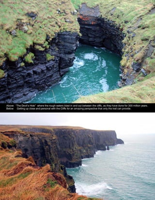 Above: “The Devil’s Hole” where the rough waters blast in and out between the cliffs, as they have done for 300 million years.
Below: Getting up close and personal with the Cliffs for an amazing perspective that only the trail can provide.
 