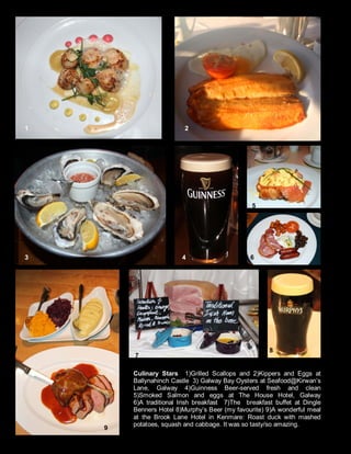 Culinary Stars 1)Grilled Scallops and 2)Kippers and Eggs at
Ballynahinch Castle 3) Galway Bay Oysters at Seafood@Kirwan’s
Lane, Galway 4)Guinness Beer-served fresh and clean
5)Smoked Salmon and eggs at The House Hotel, Galway
6)A traditional Irish breakfast 7)The breakfast buffet at Dingle
Benners Hotel 8)Murphy’s Beer (my favourite) 9)A wonderful meal
at the Brook Lane Hotel in Kenmare: Roast duck with mashed
potatoes, squash and cabbage. It was so tasty/so amazing.
1 2
3 4 5
7
9
5
6
8
 
