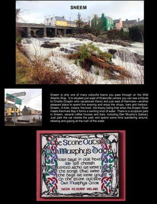 Sneem is only one of many colourful towns you pass through on the Wild
Atlantic Way. It is situated just west of Waterville (where you can see a tribute
to Charlie Chaplin who vacationed there) and just east of Kenmare—another
pleasant place to spend the evening and enjoy the shops, bars and harbour.
Sneem, in Irish, means ‘the knot’; the theory being that when the Sneem River
meets Kenmare Bay it forms a swirling knot of water. There is a sculpture park
in Sneem, several coffee houses and bars, including Dan Murphy’s (below).
Just park the car beside the park and spend some time wandering around,
relaxing and gazing at the rush of the water.
SNEEM
 