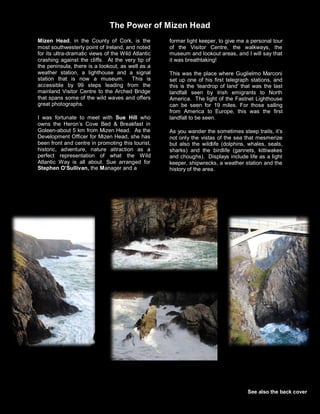 Mizen Head, in the County of Cork, is the
most southwesterly point of Ireland, and noted
for its ultra-dramatic views of the Wild Atlantic
crashing against the cliffs. At the very tip of
the peninsula, there is a lookout, as well as a
weather station, a lighthouse and a signal
station that is now a museum. This is
accessible by 99 steps leading from the
mainland Visitor Centre to the Arched Bridge
that spans some of the wild waves and offers
great photographs.
I was fortunate to meet with Sue Hill who
owns the Heron’s Cove Bed & Breakfast in
Goleen-about 5 km from Mizen Head. As the
Development Officer for Mizen Head, she has
been front and centre in promoting this tourist,
historic, adventure, nature attraction as a
perfect representation of what the Wild
Atlantic Way is all about. Sue arranged for
Stephen O’Sullivan, the Manager and a
former light keeper, to give me a personal tour
of the Visitor Centre, the walkways, the
museum and lookout areas, and I will say that
it was breathtaking!
This was the place where Guglielmo Marconi
set up one of his first telegraph stations, and
this is the ‘teardrop of land’ that was the last
landfall seen by Irish emigrants to North
America. The light of the Fastnet Lighthouse
can be seen for 19 miles. For those sailing
from America to Europe, this was the first
landfall to be seen.
As you wander the sometimes steep trails, it’s
not only the vistas of the sea that mesmerize
but also the wildlife (dolphins, whales, seals,
sharks) and the birdlife (gannets, kittiwakes
and choughs). Displays include life as a light
keeper, shipwrecks, a weather station and the
history of the area.
See also the back cover
The Power of Mizen Head
 