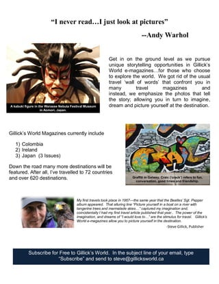 Subscribe for Free to Gillick’s World. In the subject line of your email, type
“Subscribe” and send to steve@gillicksworld.ca
Get in on the ground level as we pursue
unique storytelling opportunities in Gillick’s
World e-magazines…for those who choose
to explore the world. We got rid of the usual
travel ‘wall of words’ that confront you in
many travel magazines and
instead, we emphasize the photos that tell
the story; allowing you in turn to imagine,
dream and picture yourself at the destination.
“I never read…I just look at pictures”
--Andy Warhol
Graffiti in Galway. Craic (‘crack’) refers to fun,
conversation, good times and friendship.
A kabuki figure in the Warasse Nebuta Festival Museum
in Aomori, Japan.
Gillick’s World Magazines currently include
1) Colombia
2) Ireland
3) Japan (3 Issues)
Down the road many more destinations will be
featured. After all, I’ve travelled to 72 countries
and over 620 destinations.
My first travels took place in 1967—the same year that the Beatles’ Sgt. Pepper
album appeared. That alluring line “Picture yourself in a boat on a river with
tangerine trees and marmalade skies…” captured my imagination and,
coincidentally I had my first travel article published that year.. The power of the
imagination, and dreams of “I would love to…” are the stimulus for travel. Gillick’s
World e-magazines allow you to picture yourself in the destination.
-Steve Gillick, Publisher
 