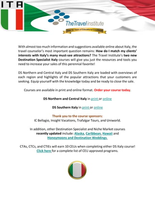 With almost too much information and suggestions available online about Italy, the
travel counselor's most important question remains: How do I match my clients’
interests with Italy’s many must-see attractions? The Travel Institute's two new
Destination Specialist Italy courses will give you just the resources and tools you
need to increase your sales of this perennial favorite!
DS Northern and Central Italy and DS Southern Italy are loaded with overviews of
each region and highlights of the popular attractions that your customers are
seeking. Equip yourself with the knowledge today and be ready to close the sale.
Courses are available in print and online format. Order your course today.
DS Northern and Central Italy in print or online
DS Southern Italy in print or online
Thank you to the course sponsors:
IC Bellagio, Insight Vacations, Trafalgar Tours, and Uniworld.
In addition, other Destination Specialist and Niche Market courses
recently updated include: Alaska, Caribbean, Hawaii and
Honeymoons and Destination Weddings.
CTAs, CTCs, and CTIEs will earn 10 CEUs when completing either DS Italy course!
Click here for a complete list of CEU approved programs.
 