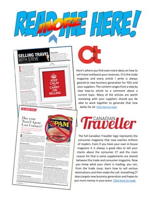 Here’s where you find even more ideas on how to
sell travel and boost your revenues. Ct is the trade
magazine and every article I write is always
geared to new business generation for YOU and
your suppliers. The content ranges from a step by
step how-to article to a comment about a
current topic. Many of the articles are worth
reviewing with your suppliers should you be
able to work together to generate that new
dollar for all. Click here to read.
The full Canadian Traveller logo represents the
consumer magazine that now reaches millions
of readers. Even if you have your own in-house
magazine it is always a good idea to tell your
clients about the consumer CT and the main
reason for that is some supplements are shared
between the trade and consumer magazine. Now
you know what your client is reading, you can,
from the trade issue, learn how to sell various
destinations and then make the call. Everything CT
does targets new business generation and hopes to
put more money in your jeans. Click here to read.
 